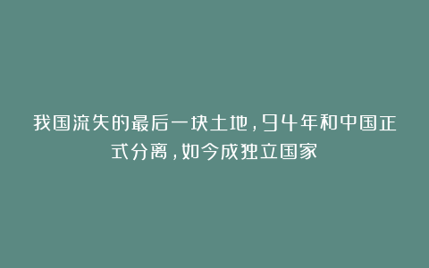 我国流失的最后一块土地，94年和中国正式分离，如今成独立国家！