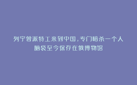 列宁曾派特工来到中国，专门暗杀一个人：脑袋至今保存在俄博物馆