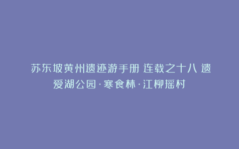 《苏东坡黄州遗迹游手册》连载之十八：遗爱湖公园·寒食林·江柳摇村