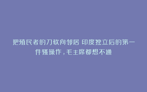 把殖民者的刀砍向邻居？印度独立后的第一件骚操作，毛主席都想不通