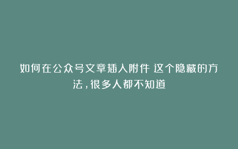 如何在公众号文章插入附件？这个隐藏的方法，很多人都不知道