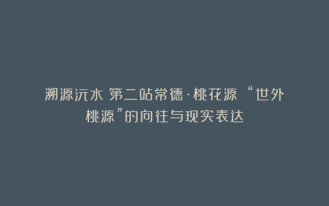 溯源沅水|第二站常德·桃花源①:“世外桃源”的向往与现实表达