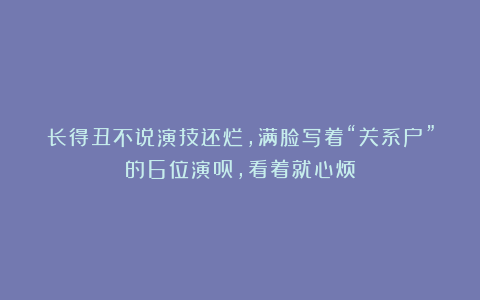 长得丑不说演技还烂,满脸写着“关系户”的6位演员,看着就心烦