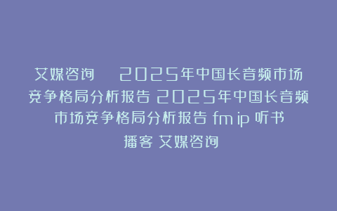 艾媒咨询 | 2025年中国长音频市场竞争格局分析报告|2025年中国长音频市场竞争格局分析报告|fm|ip|听书|播客|艾媒咨询