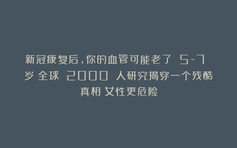 新冠康复后，你的血管可能老了 5-7 岁！全球 2000 人研究揭穿一个残酷真相：女性更危险