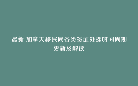 最新！加拿大移民局各类签证处理时间周期更新及解读