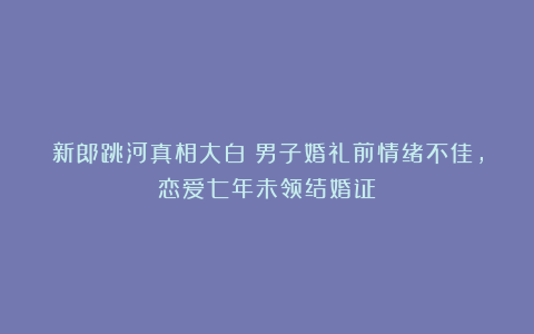 新郎跳河真相大白！男子婚礼前情绪不佳，恋爱七年未领结婚证