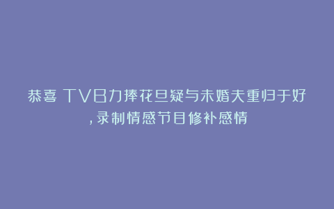 恭喜！TVB力捧花旦疑与未婚夫重归于好，录制情感节目修补感情