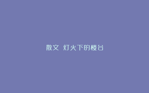 散文||灯火下的楼台