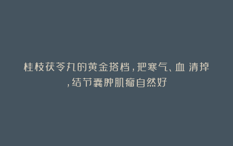 桂枝茯苓丸的黄金搭档，把寒气、血瘀清掉，结节囊肿肌瘤自然好！