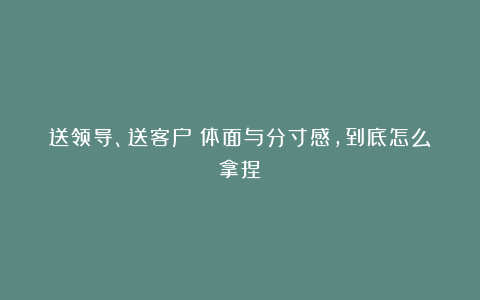 送领导、送客户：体面与分寸感，到底怎么拿捏？