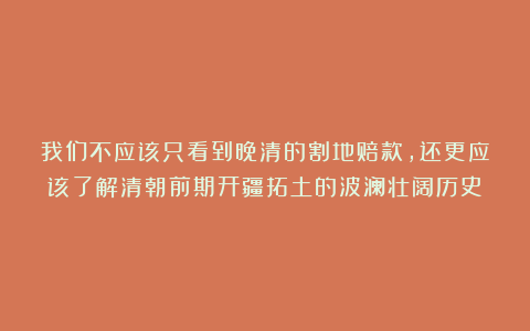 我们不应该只看到晚清的割地赔款，还更应该了解清朝前期开疆拓土的波澜壮阔历史