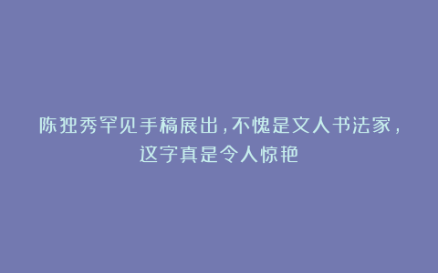 陈独秀罕见手稿展出，不愧是文人书法家，这字真是令人惊艳！
