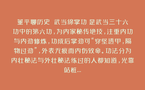 董平聊历史：《武当绵掌功》是武当三十六功中的第六功，为内家秘传绝技，注重内功与内劲修炼，功成后掌劲可“穿坚透甲，隔物过劲”，外表无痕而内伤致命。功法分为内壮秘法与外壮秘法练过的人都知道，光靠站桩…