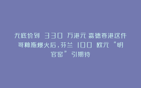 无底价到 330 万港元！嘉德香港这件哥釉瓶爆火后，芬兰 100 欧元 “明官窑” 引期待
