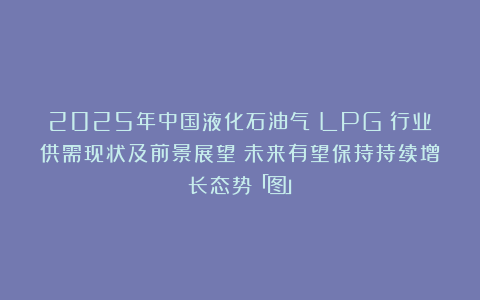 2025年中国液化石油气（LPG）行业供需现状及前景展望：未来有望保持持续增长态势「图」
