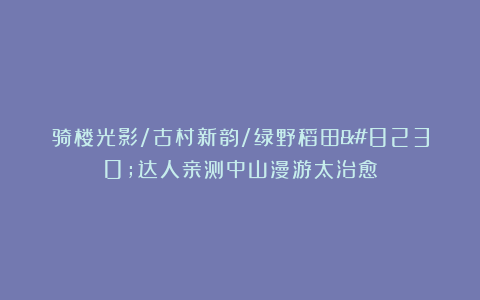 骑楼光影/古村新韵/绿野稻田…达人亲测中山漫游太治愈