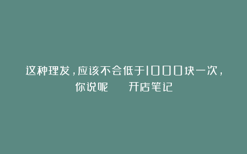 这种理发,应该不会低于1000块一次,你说呢? | 开店笔记
