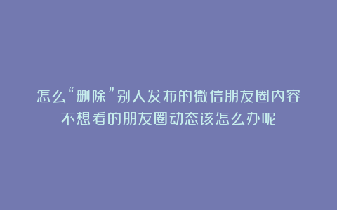 怎么“删除”别人发布的微信朋友圈内容？不想看的朋友圈动态该怎么办呢？
