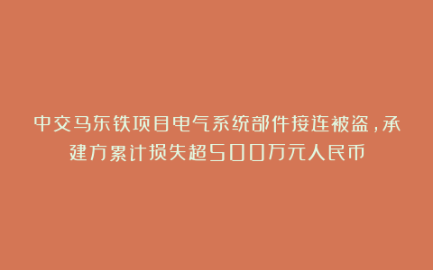 中交马东铁项目电气系统部件接连被盗，承建方累计损失超500万元人民币