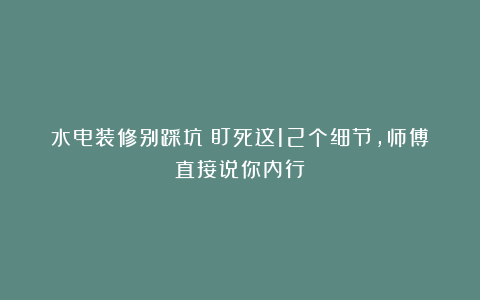 水电装修别踩坑！盯死这12个细节，师傅直接说你内行