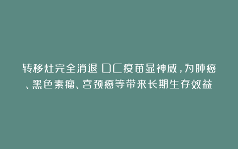 转移灶完全消退！DC疫苗显神威，为肺癌、黑色素瘤、宫颈癌等带来长期生存效益