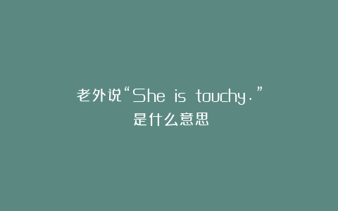 老外说“She is touchy.”﻿是什么意思？