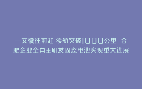 —安徽往前赶｜续航突破1000公里 合肥企业全自主研发固态电池实现重大进展