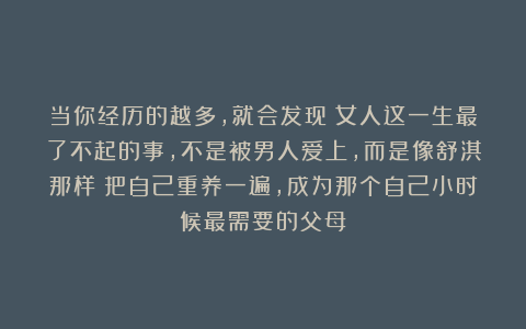 当你经历的越多，就会发现：女人这一生最了不起的事，不是被男人爱上，而是像舒淇那样：把自己重养一遍，成为那个自己小时候最需要的父母