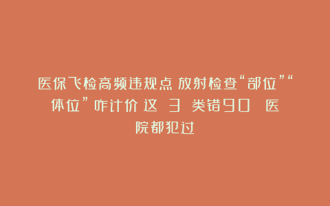 医保飞检高频违规点！放射检查“部位”“体位” 咋计价？这 3 类错90% 医院都犯过