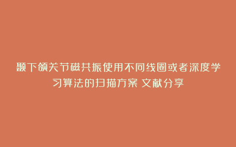 颞下颌关节磁共振使用不同线圈或者深度学习算法的扫描方案（文献分享）
