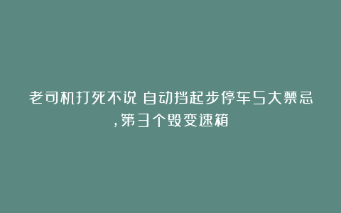 老司机打死不说！自动挡起步停车5大禁忌，第3个毁变速箱！