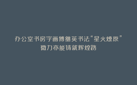 办公室书房字画傅继英书法“星火燎原”:微力亦能铸就辉煌路