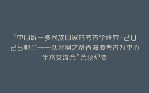 “中国统一多民族国家的考古学研究·2025都兰——以丝绸之路青海道考古为中心学术交流会”会议纪要
