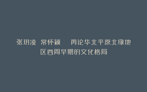 张玥凌 常怀颖 | 再论华北平原北缘地区西周早期的文化格局