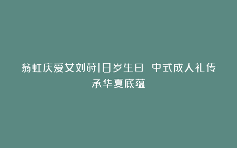 翁虹庆爱女刘莳18岁生日 中式成人礼传承华夏底蕴