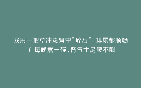我用一把草冲走肾中“碎石”,排尿都顺畅了!每晚煮一碗,肾气十足腰不酸