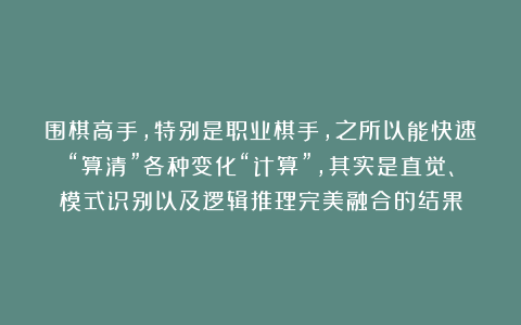 围棋高手，特别是职业棋手，之所以能快速“算清”各种变化“计算”，其实是直觉、模式识别以及逻辑推理完美融合的结果