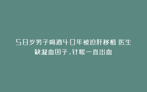 58岁男子喝酒40年被迫肝移植！医生：缺凝血因子，针眼一直出血！