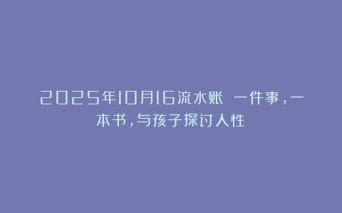 2025年10月16流水账 一件事，一本书，与孩子探讨人性！