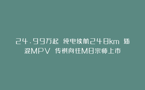 24.99万起 纯电续航248km 插混MPV 传祺向往M8宗师上市