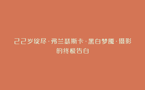 22岁绽尽·弗兰瑟斯卡·黑白梦魇·摄影的终极告白