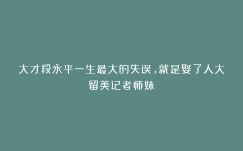 大才段永平一生最大的失误,就是娶了人大留美记者师妹