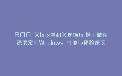 ROG Xbox掌机X现场玩：携手微软深度定制Windows，性能与体验爆表