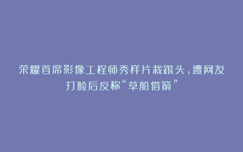 荣耀首席影像工程师秀样片栽跟头，遭网友打脸后反称“草船借箭”