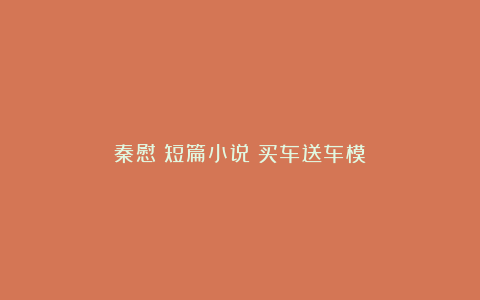 秦慰｜短篇小说：买车送车模