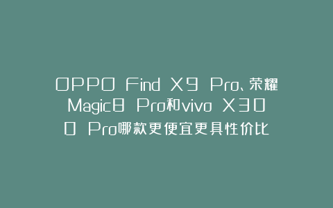 OPPO Find X9 Pro、荣耀Magic8 Pro和vivo X300 Pro哪款更便宜更具性价比？
