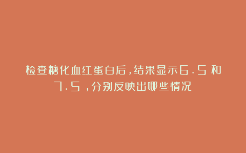 检查糖化血红蛋白后，结果显示6.5%和7.5%，分别反映出哪些情况？