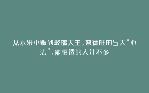 从水果小贩到玻璃大王,曹德旺的5大“心法”,能悟透的人并不多!