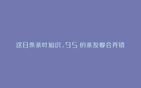 这8条茶叶知识，95%的茶友都会弄错！
